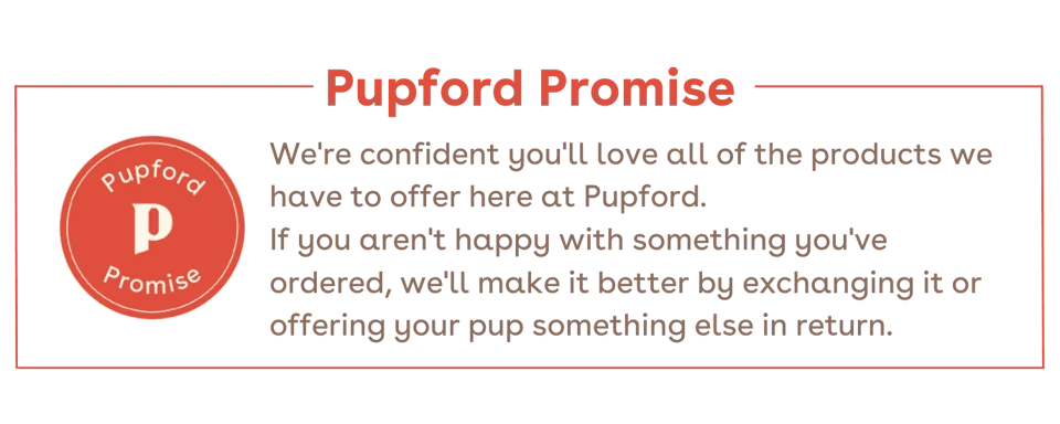 Pupford Promise: We're confident you'll love all of the products we have to offer here at Pupford. If you aren't happy with something you've ordered, we'll make it better by exchanging it or offering your pup something else in return.